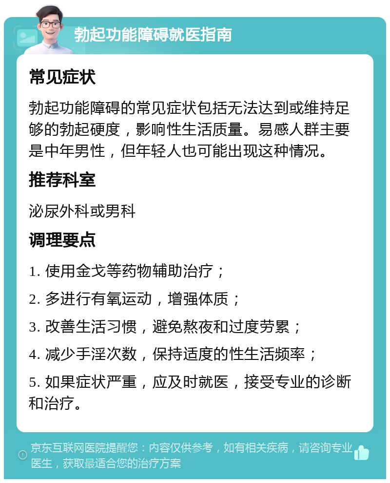 勃起功能障碍就医指南 常见症状 勃起功能障碍的常见症状包括无法达到或维持足够的勃起硬度，影响性生活质量。易感人群主要是中年男性，但年轻人也可能出现这种情况。 推荐科室 泌尿外科或男科 调理要点 1. 使用金戈等药物辅助治疗； 2. 多进行有氧运动，增强体质； 3. 改善生活习惯，避免熬夜和过度劳累； 4. 减少手淫次数，保持适度的性生活频率； 5. 如果症状严重，应及时就医，接受专业的诊断和治疗。