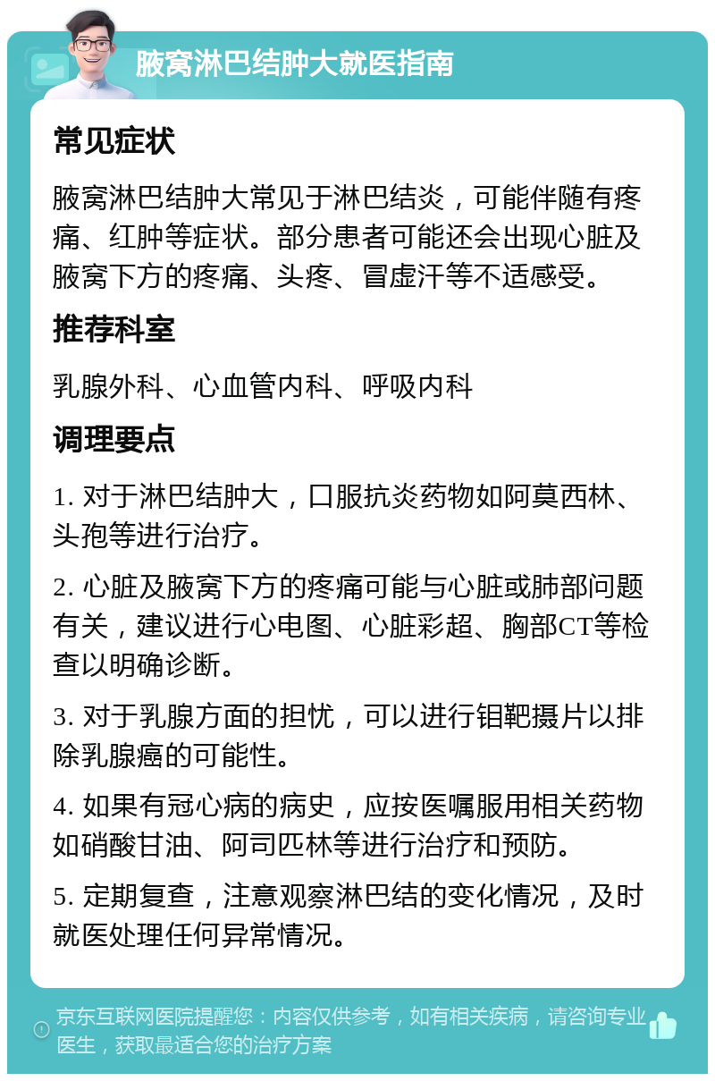 腋窝淋巴结肿大就医指南 常见症状 腋窝淋巴结肿大常见于淋巴结炎，可能伴随有疼痛、红肿等症状。部分患者可能还会出现心脏及腋窝下方的疼痛、头疼、冒虚汗等不适感受。 推荐科室 乳腺外科、心血管内科、呼吸内科 调理要点 1. 对于淋巴结肿大，口服抗炎药物如阿莫西林、头孢等进行治疗。 2. 心脏及腋窝下方的疼痛可能与心脏或肺部问题有关，建议进行心电图、心脏彩超、胸部CT等检查以明确诊断。 3. 对于乳腺方面的担忧，可以进行钼靶摄片以排除乳腺癌的可能性。 4. 如果有冠心病的病史，应按医嘱服用相关药物如硝酸甘油、阿司匹林等进行治疗和预防。 5. 定期复查，注意观察淋巴结的变化情况，及时就医处理任何异常情况。