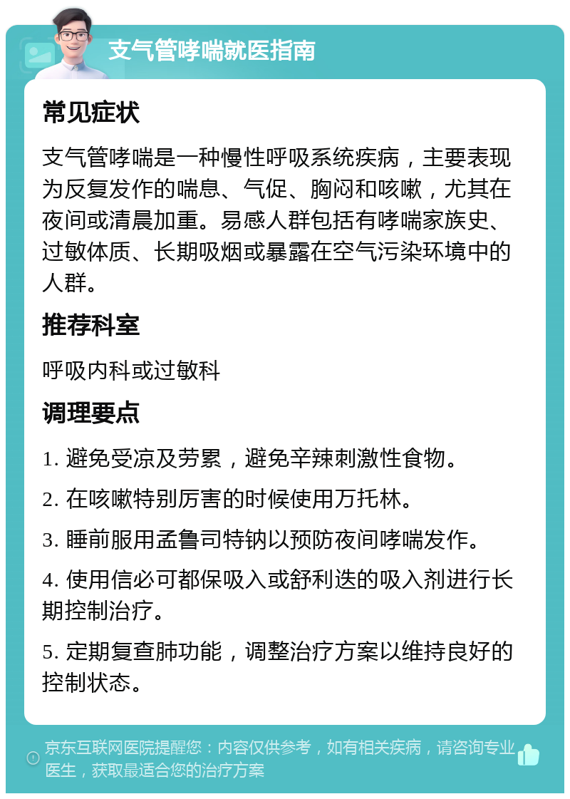 支气管哮喘就医指南 常见症状 支气管哮喘是一种慢性呼吸系统疾病，主要表现为反复发作的喘息、气促、胸闷和咳嗽，尤其在夜间或清晨加重。易感人群包括有哮喘家族史、过敏体质、长期吸烟或暴露在空气污染环境中的人群。 推荐科室 呼吸内科或过敏科 调理要点 1. 避免受凉及劳累，避免辛辣刺激性食物。 2. 在咳嗽特别厉害的时候使用万托林。 3. 睡前服用孟鲁司特钠以预防夜间哮喘发作。 4. 使用信必可都保吸入或舒利迭的吸入剂进行长期控制治疗。 5. 定期复查肺功能，调整治疗方案以维持良好的控制状态。