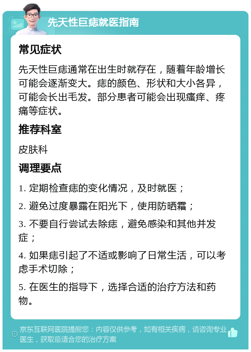 先天性巨痣就医指南 常见症状 先天性巨痣通常在出生时就存在，随着年龄增长可能会逐渐变大。痣的颜色、形状和大小各异，可能会长出毛发。部分患者可能会出现瘙痒、疼痛等症状。 推荐科室 皮肤科 调理要点 1. 定期检查痣的变化情况，及时就医； 2. 避免过度暴露在阳光下，使用防晒霜； 3. 不要自行尝试去除痣，避免感染和其他并发症； 4. 如果痣引起了不适或影响了日常生活，可以考虑手术切除； 5. 在医生的指导下，选择合适的治疗方法和药物。