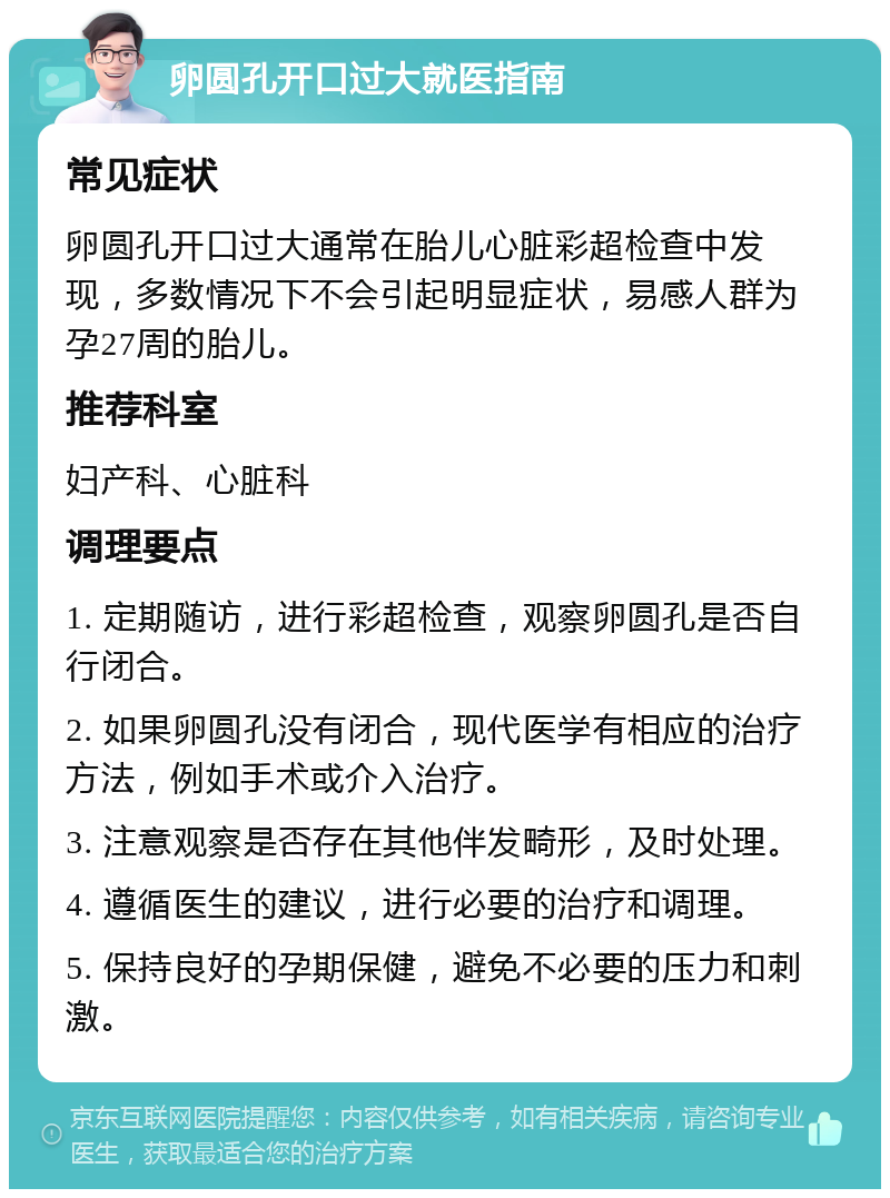 卵圆孔开口过大就医指南 常见症状 卵圆孔开口过大通常在胎儿心脏彩超检查中发现，多数情况下不会引起明显症状，易感人群为孕27周的胎儿。 推荐科室 妇产科、心脏科 调理要点 1. 定期随访，进行彩超检查，观察卵圆孔是否自行闭合。 2. 如果卵圆孔没有闭合，现代医学有相应的治疗方法，例如手术或介入治疗。 3. 注意观察是否存在其他伴发畸形，及时处理。 4. 遵循医生的建议，进行必要的治疗和调理。 5. 保持良好的孕期保健，避免不必要的压力和刺激。