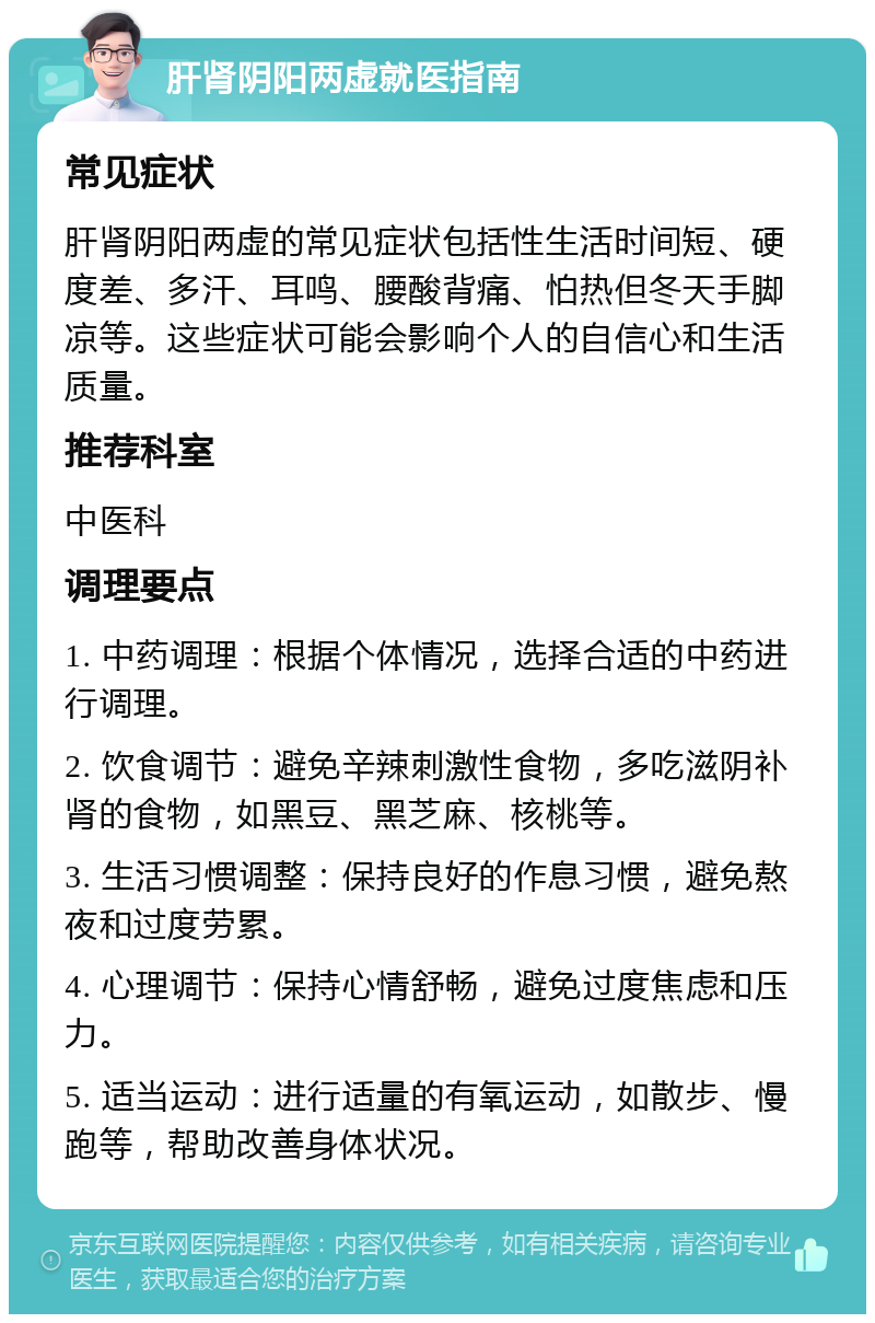 肝肾阴阳两虚就医指南 常见症状 肝肾阴阳两虚的常见症状包括性生活时间短、硬度差、多汗、耳鸣、腰酸背痛、怕热但冬天手脚凉等。这些症状可能会影响个人的自信心和生活质量。 推荐科室 中医科 调理要点 1. 中药调理：根据个体情况，选择合适的中药进行调理。 2. 饮食调节：避免辛辣刺激性食物，多吃滋阴补肾的食物，如黑豆、黑芝麻、核桃等。 3. 生活习惯调整：保持良好的作息习惯，避免熬夜和过度劳累。 4. 心理调节：保持心情舒畅，避免过度焦虑和压力。 5. 适当运动：进行适量的有氧运动，如散步、慢跑等，帮助改善身体状况。