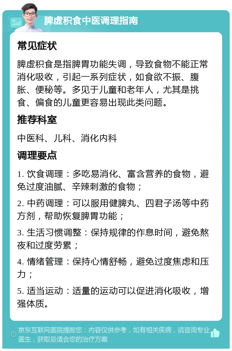 脾虚积食中医调理指南 常见症状 脾虚积食是指脾胃功能失调，导致食物不能正常消化吸收，引起一系列症状，如食欲不振、腹胀、便秘等。多见于儿童和老年人，尤其是挑食、偏食的儿童更容易出现此类问题。 推荐科室 中医科、儿科、消化内科 调理要点 1. 饮食调理：多吃易消化、富含营养的食物，避免过度油腻、辛辣刺激的食物； 2. 中药调理：可以服用健脾丸、四君子汤等中药方剂，帮助恢复脾胃功能； 3. 生活习惯调整：保持规律的作息时间，避免熬夜和过度劳累； 4. 情绪管理：保持心情舒畅，避免过度焦虑和压力； 5. 适当运动：适量的运动可以促进消化吸收，增强体质。