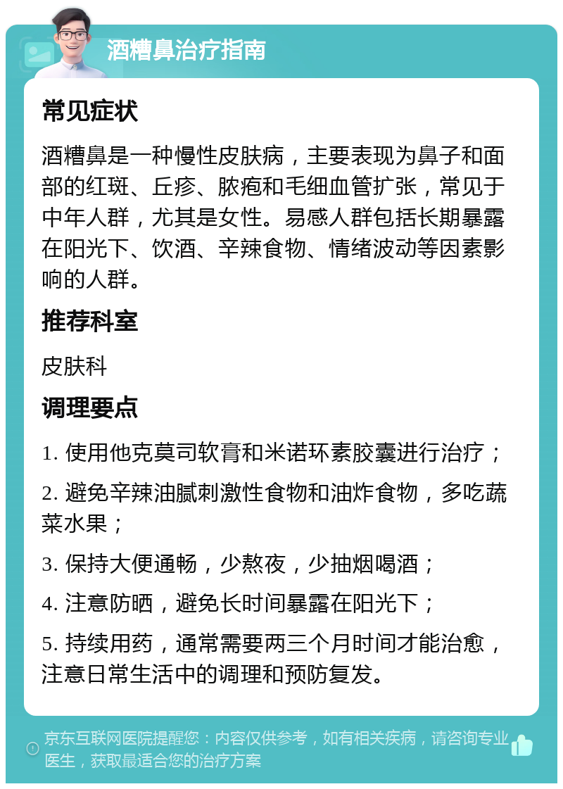 酒糟鼻治疗指南 常见症状 酒糟鼻是一种慢性皮肤病，主要表现为鼻子和面部的红斑、丘疹、脓疱和毛细血管扩张，常见于中年人群，尤其是女性。易感人群包括长期暴露在阳光下、饮酒、辛辣食物、情绪波动等因素影响的人群。 推荐科室 皮肤科 调理要点 1. 使用他克莫司软膏和米诺环素胶囊进行治疗； 2. 避免辛辣油腻刺激性食物和油炸食物，多吃蔬菜水果； 3. 保持大便通畅，少熬夜，少抽烟喝酒； 4. 注意防晒，避免长时间暴露在阳光下； 5. 持续用药，通常需要两三个月时间才能治愈，注意日常生活中的调理和预防复发。