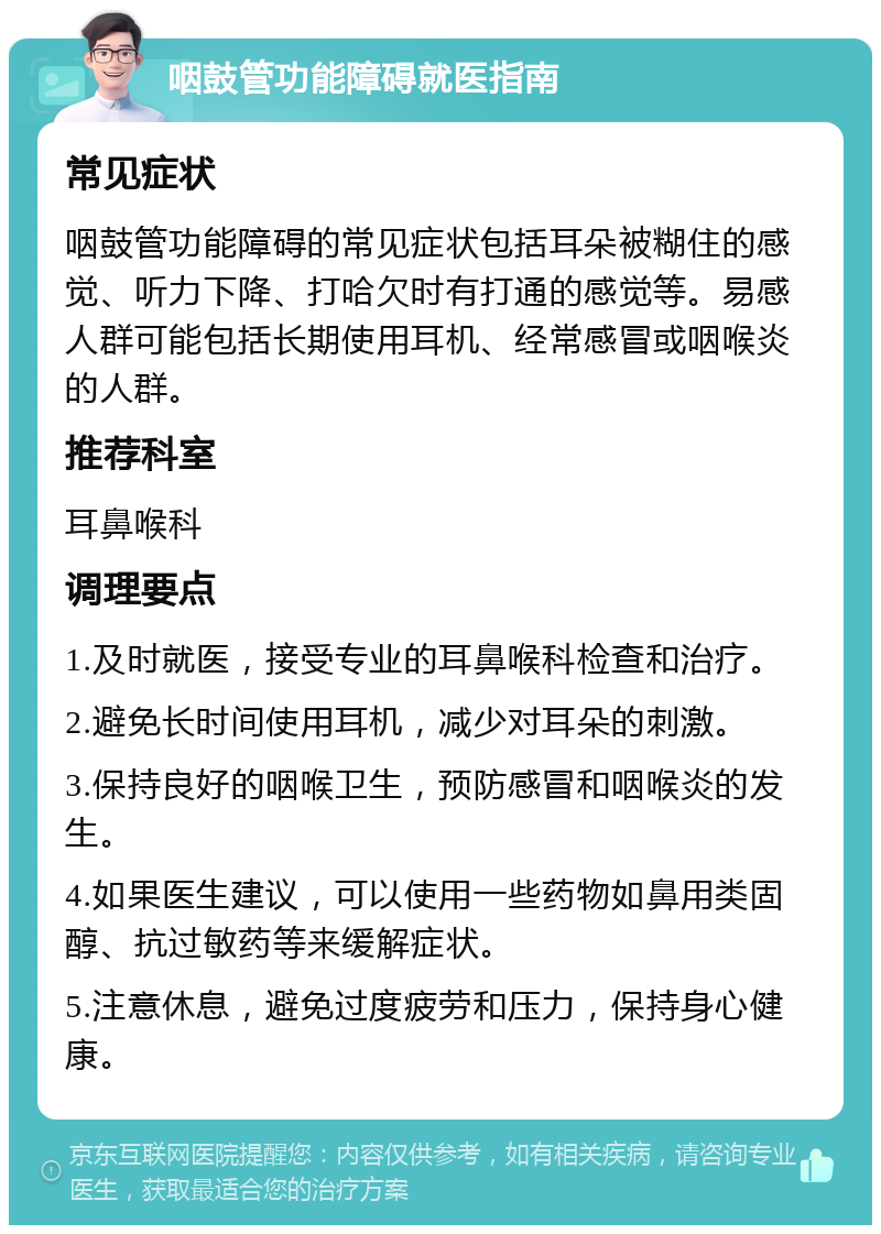 咽鼓管功能障碍就医指南 常见症状 咽鼓管功能障碍的常见症状包括耳朵被糊住的感觉、听力下降、打哈欠时有打通的感觉等。易感人群可能包括长期使用耳机、经常感冒或咽喉炎的人群。 推荐科室 耳鼻喉科 调理要点 1.及时就医，接受专业的耳鼻喉科检查和治疗。 2.避免长时间使用耳机，减少对耳朵的刺激。 3.保持良好的咽喉卫生，预防感冒和咽喉炎的发生。 4.如果医生建议，可以使用一些药物如鼻用类固醇、抗过敏药等来缓解症状。 5.注意休息，避免过度疲劳和压力，保持身心健康。