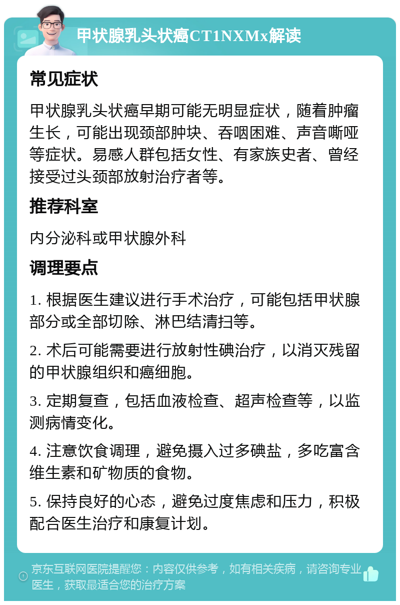 甲状腺乳头状癌CT1NXMx解读 常见症状 甲状腺乳头状癌早期可能无明显症状，随着肿瘤生长，可能出现颈部肿块、吞咽困难、声音嘶哑等症状。易感人群包括女性、有家族史者、曾经接受过头颈部放射治疗者等。 推荐科室 内分泌科或甲状腺外科 调理要点 1. 根据医生建议进行手术治疗，可能包括甲状腺部分或全部切除、淋巴结清扫等。 2. 术后可能需要进行放射性碘治疗，以消灭残留的甲状腺组织和癌细胞。 3. 定期复查，包括血液检查、超声检查等，以监测病情变化。 4. 注意饮食调理，避免摄入过多碘盐，多吃富含维生素和矿物质的食物。 5. 保持良好的心态，避免过度焦虑和压力，积极配合医生治疗和康复计划。