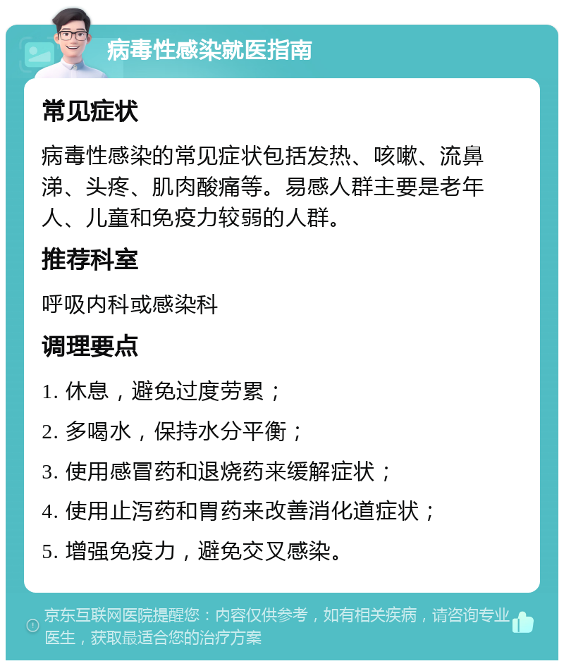 病毒性感染就医指南 常见症状 病毒性感染的常见症状包括发热、咳嗽、流鼻涕、头疼、肌肉酸痛等。易感人群主要是老年人、儿童和免疫力较弱的人群。 推荐科室 呼吸内科或感染科 调理要点 1. 休息，避免过度劳累； 2. 多喝水，保持水分平衡； 3. 使用感冒药和退烧药来缓解症状； 4. 使用止泻药和胃药来改善消化道症状； 5. 增强免疫力，避免交叉感染。