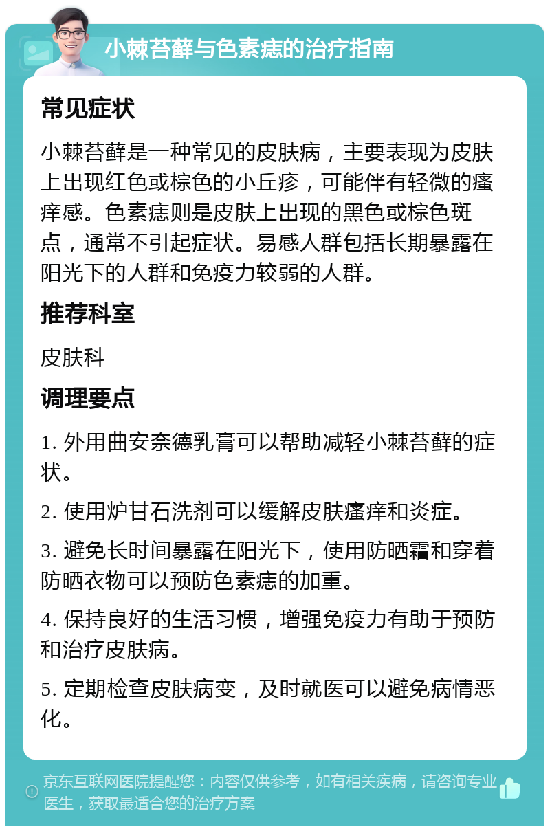 小棘苔藓与色素痣的治疗指南 常见症状 小棘苔藓是一种常见的皮肤病，主要表现为皮肤上出现红色或棕色的小丘疹，可能伴有轻微的瘙痒感。色素痣则是皮肤上出现的黑色或棕色斑点，通常不引起症状。易感人群包括长期暴露在阳光下的人群和免疫力较弱的人群。 推荐科室 皮肤科 调理要点 1. 外用曲安奈德乳膏可以帮助减轻小棘苔藓的症状。 2. 使用炉甘石洗剂可以缓解皮肤瘙痒和炎症。 3. 避免长时间暴露在阳光下，使用防晒霜和穿着防晒衣物可以预防色素痣的加重。 4. 保持良好的生活习惯，增强免疫力有助于预防和治疗皮肤病。 5. 定期检查皮肤病变，及时就医可以避免病情恶化。