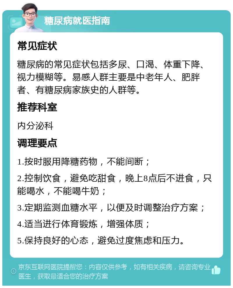 糖尿病就医指南 常见症状 糖尿病的常见症状包括多尿、口渴、体重下降、视力模糊等。易感人群主要是中老年人、肥胖者、有糖尿病家族史的人群等。 推荐科室 内分泌科 调理要点 1.按时服用降糖药物，不能间断； 2.控制饮食，避免吃甜食，晚上8点后不进食，只能喝水，不能喝牛奶； 3.定期监测血糖水平，以便及时调整治疗方案； 4.适当进行体育锻炼，增强体质； 5.保持良好的心态，避免过度焦虑和压力。