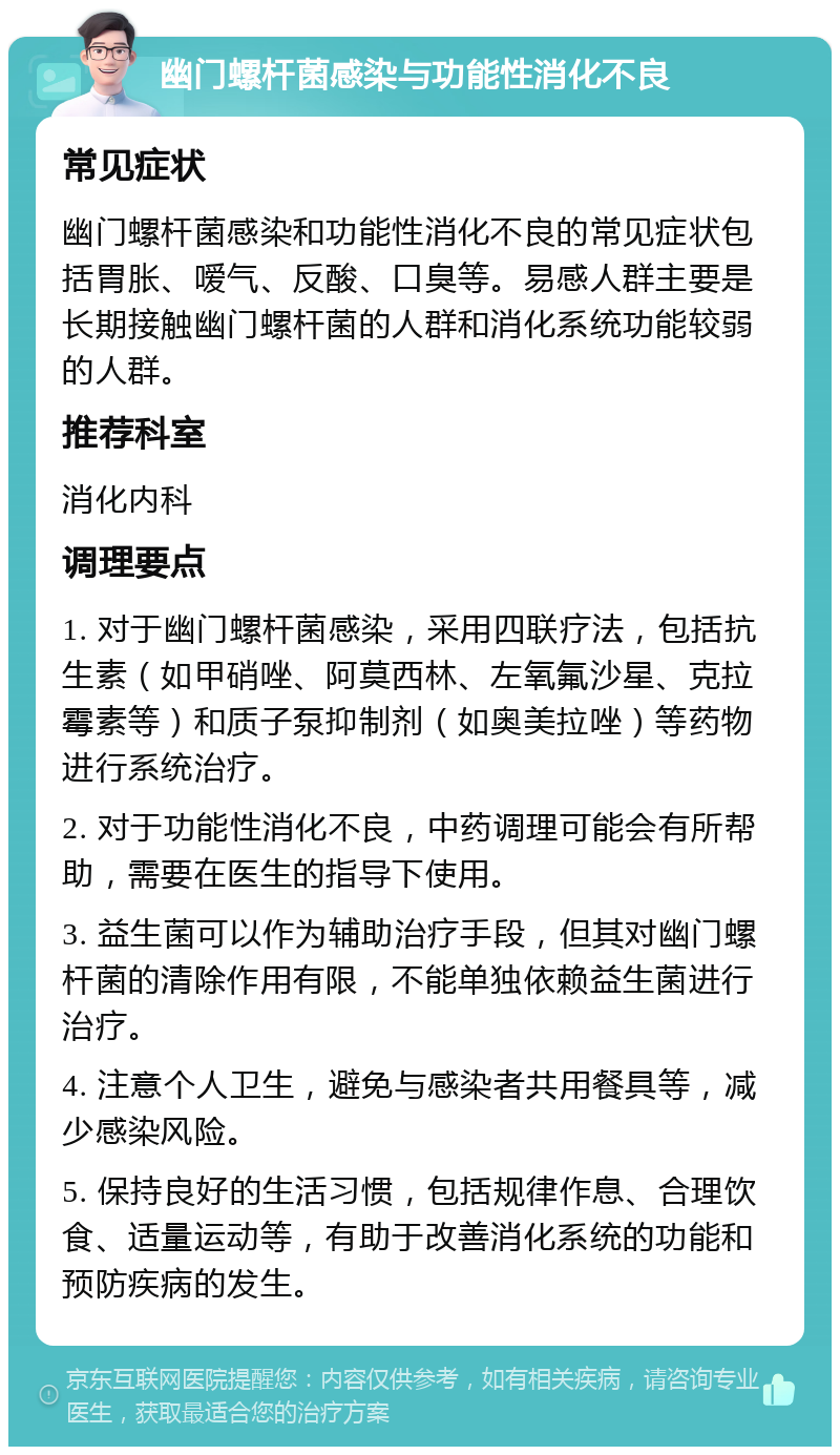 幽门螺杆菌感染与功能性消化不良 常见症状 幽门螺杆菌感染和功能性消化不良的常见症状包括胃胀、嗳气、反酸、口臭等。易感人群主要是长期接触幽门螺杆菌的人群和消化系统功能较弱的人群。 推荐科室 消化内科 调理要点 1. 对于幽门螺杆菌感染，采用四联疗法，包括抗生素（如甲硝唑、阿莫西林、左氧氟沙星、克拉霉素等）和质子泵抑制剂（如奥美拉唑）等药物进行系统治疗。 2. 对于功能性消化不良，中药调理可能会有所帮助，需要在医生的指导下使用。 3. 益生菌可以作为辅助治疗手段，但其对幽门螺杆菌的清除作用有限，不能单独依赖益生菌进行治疗。 4. 注意个人卫生，避免与感染者共用餐具等，减少感染风险。 5. 保持良好的生活习惯，包括规律作息、合理饮食、适量运动等，有助于改善消化系统的功能和预防疾病的发生。