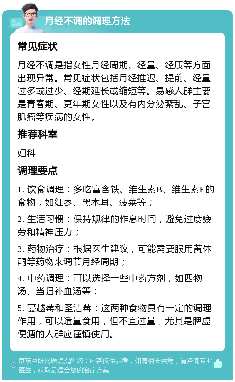 月经不调的调理方法 常见症状 月经不调是指女性月经周期、经量、经质等方面出现异常。常见症状包括月经推迟、提前、经量过多或过少、经期延长或缩短等。易感人群主要是青春期、更年期女性以及有内分泌紊乱、子宫肌瘤等疾病的女性。 推荐科室 妇科 调理要点 1. 饮食调理：多吃富含铁、维生素B、维生素E的食物，如红枣、黑木耳、菠菜等； 2. 生活习惯：保持规律的作息时间，避免过度疲劳和精神压力； 3. 药物治疗：根据医生建议，可能需要服用黄体酮等药物来调节月经周期； 4. 中药调理：可以选择一些中药方剂，如四物汤、当归补血汤等； 5. 蔓越莓和圣洁莓：这两种食物具有一定的调理作用，可以适量食用，但不宜过量，尤其是脾虚便溏的人群应谨慎使用。