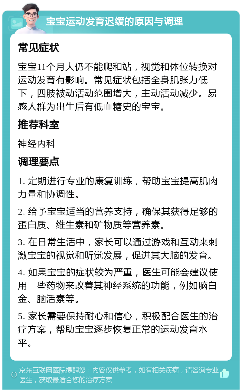 宝宝运动发育迟缓的原因与调理 常见症状 宝宝11个月大仍不能爬和站，视觉和体位转换对运动发育有影响。常见症状包括全身肌张力低下，四肢被动活动范围增大，主动活动减少。易感人群为出生后有低血糖史的宝宝。 推荐科室 神经内科 调理要点 1. 定期进行专业的康复训练，帮助宝宝提高肌肉力量和协调性。 2. 给予宝宝适当的营养支持，确保其获得足够的蛋白质、维生素和矿物质等营养素。 3. 在日常生活中，家长可以通过游戏和互动来刺激宝宝的视觉和听觉发展，促进其大脑的发育。 4. 如果宝宝的症状较为严重，医生可能会建议使用一些药物来改善其神经系统的功能，例如脑白金、脑活素等。 5. 家长需要保持耐心和信心，积极配合医生的治疗方案，帮助宝宝逐步恢复正常的运动发育水平。