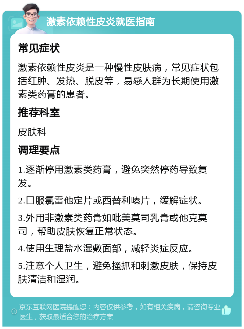 激素依赖性皮炎就医指南 常见症状 激素依赖性皮炎是一种慢性皮肤病，常见症状包括红肿、发热、脱皮等，易感人群为长期使用激素类药膏的患者。 推荐科室 皮肤科 调理要点 1.逐渐停用激素类药膏，避免突然停药导致复发。 2.口服氯雷他定片或西替利嗪片，缓解症状。 3.外用非激素类药膏如吡美莫司乳膏或他克莫司，帮助皮肤恢复正常状态。 4.使用生理盐水湿敷面部，减轻炎症反应。 5.注意个人卫生，避免搔抓和刺激皮肤，保持皮肤清洁和湿润。