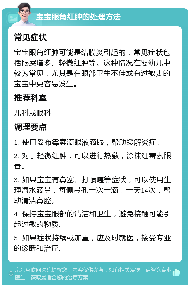 宝宝眼角红肿的处理方法 常见症状 宝宝眼角红肿可能是结膜炎引起的，常见症状包括眼屎增多、轻微红肿等。这种情况在婴幼儿中较为常见，尤其是在眼部卫生不佳或有过敏史的宝宝中更容易发生。 推荐科室 儿科或眼科 调理要点 1. 使用妥布霉素滴眼液滴眼，帮助缓解炎症。 2. 对于轻微红肿，可以进行热敷，涂抹红霉素眼膏。 3. 如果宝宝有鼻塞、打喷嚏等症状，可以使用生理海水滴鼻，每侧鼻孔一次一滴，一天14次，帮助清洁鼻腔。 4. 保持宝宝眼部的清洁和卫生，避免接触可能引起过敏的物质。 5. 如果症状持续或加重，应及时就医，接受专业的诊断和治疗。