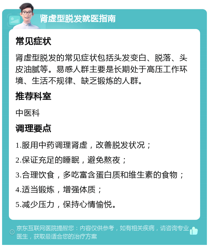 肾虚型脱发就医指南 常见症状 肾虚型脱发的常见症状包括头发变白、脱落、头皮油腻等。易感人群主要是长期处于高压工作环境、生活不规律、缺乏锻炼的人群。 推荐科室 中医科 调理要点 1.服用中药调理肾虚，改善脱发状况； 2.保证充足的睡眠，避免熬夜； 3.合理饮食，多吃富含蛋白质和维生素的食物； 4.适当锻炼，增强体质； 5.减少压力，保持心情愉悦。