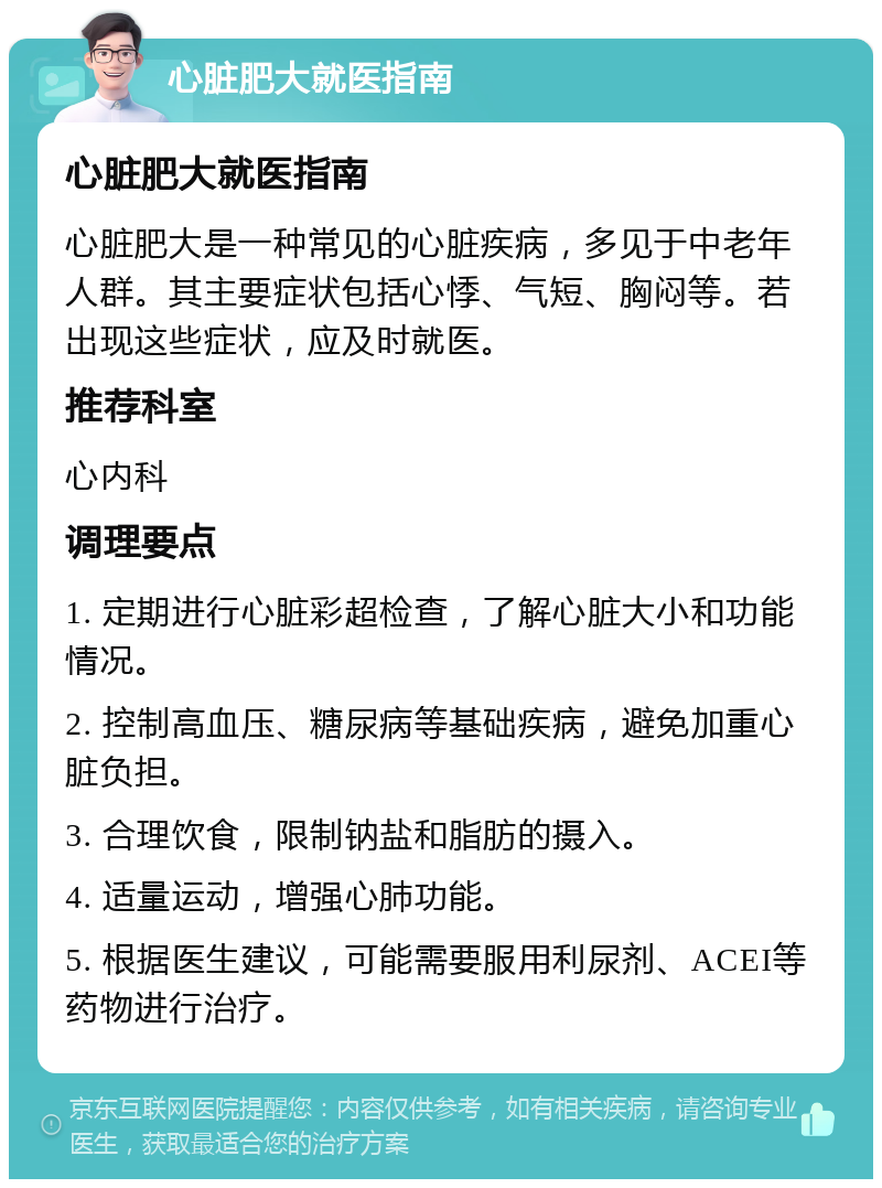 心脏肥大就医指南 心脏肥大就医指南 心脏肥大是一种常见的心脏疾病，多见于中老年人群。其主要症状包括心悸、气短、胸闷等。若出现这些症状，应及时就医。 推荐科室 心内科 调理要点 1. 定期进行心脏彩超检查，了解心脏大小和功能情况。 2. 控制高血压、糖尿病等基础疾病，避免加重心脏负担。 3. 合理饮食，限制钠盐和脂肪的摄入。 4. 适量运动，增强心肺功能。 5. 根据医生建议，可能需要服用利尿剂、ACEI等药物进行治疗。