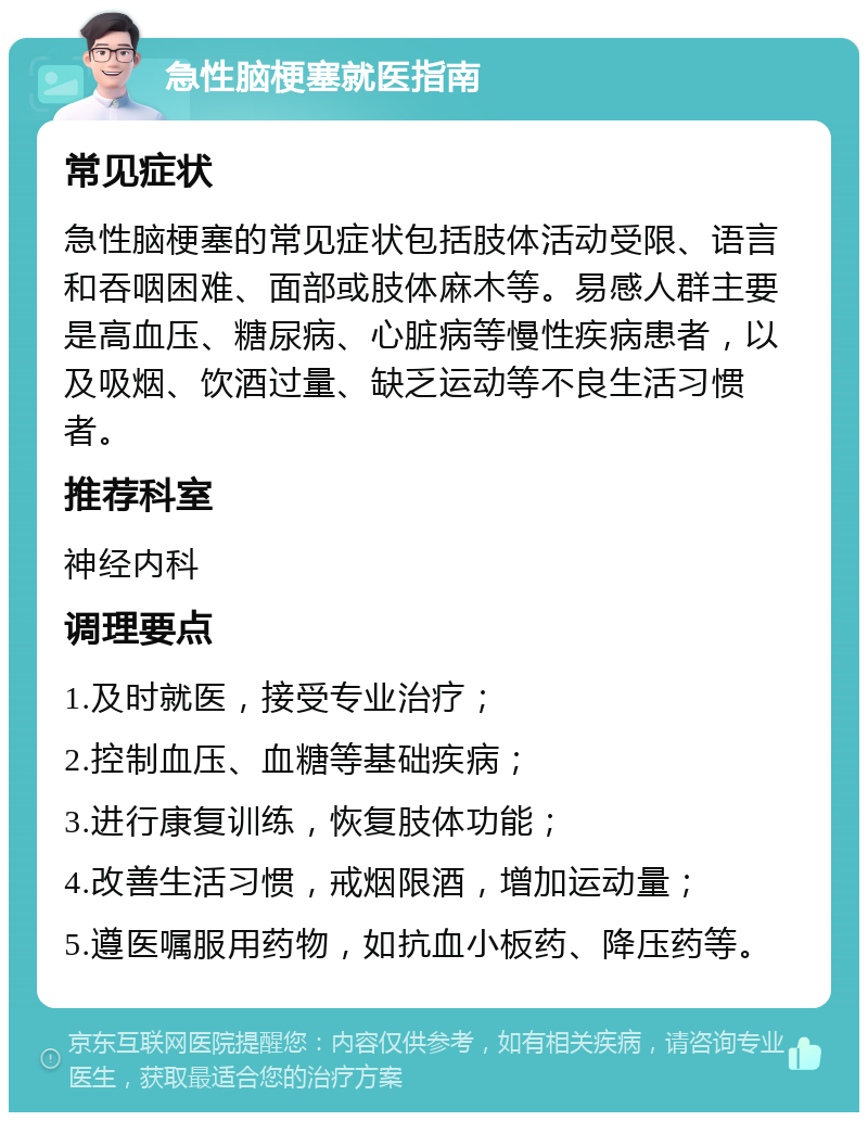 急性脑梗塞就医指南 常见症状 急性脑梗塞的常见症状包括肢体活动受限、语言和吞咽困难、面部或肢体麻木等。易感人群主要是高血压、糖尿病、心脏病等慢性疾病患者，以及吸烟、饮酒过量、缺乏运动等不良生活习惯者。 推荐科室 神经内科 调理要点 1.及时就医，接受专业治疗； 2.控制血压、血糖等基础疾病； 3.进行康复训练，恢复肢体功能； 4.改善生活习惯，戒烟限酒，增加运动量； 5.遵医嘱服用药物，如抗血小板药、降压药等。