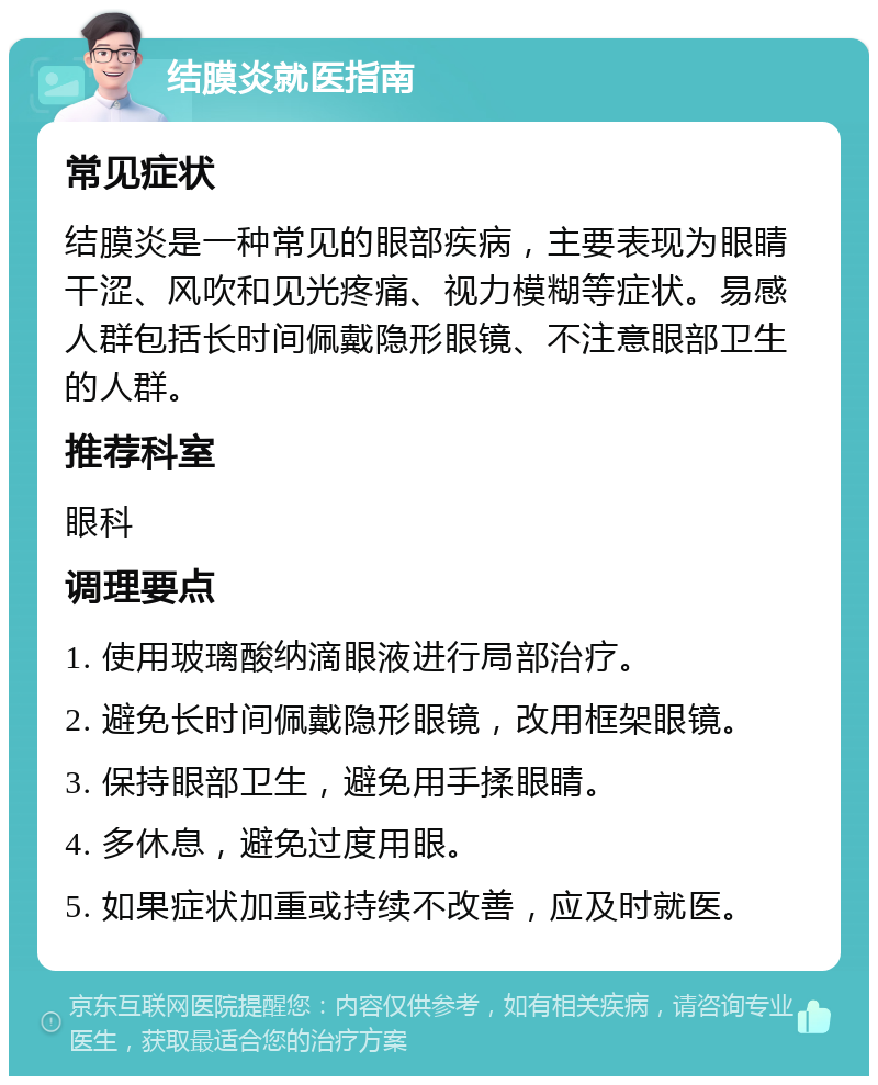 结膜炎就医指南 常见症状 结膜炎是一种常见的眼部疾病，主要表现为眼睛干涩、风吹和见光疼痛、视力模糊等症状。易感人群包括长时间佩戴隐形眼镜、不注意眼部卫生的人群。 推荐科室 眼科 调理要点 1. 使用玻璃酸纳滴眼液进行局部治疗。 2. 避免长时间佩戴隐形眼镜，改用框架眼镜。 3. 保持眼部卫生，避免用手揉眼睛。 4. 多休息，避免过度用眼。 5. 如果症状加重或持续不改善，应及时就医。