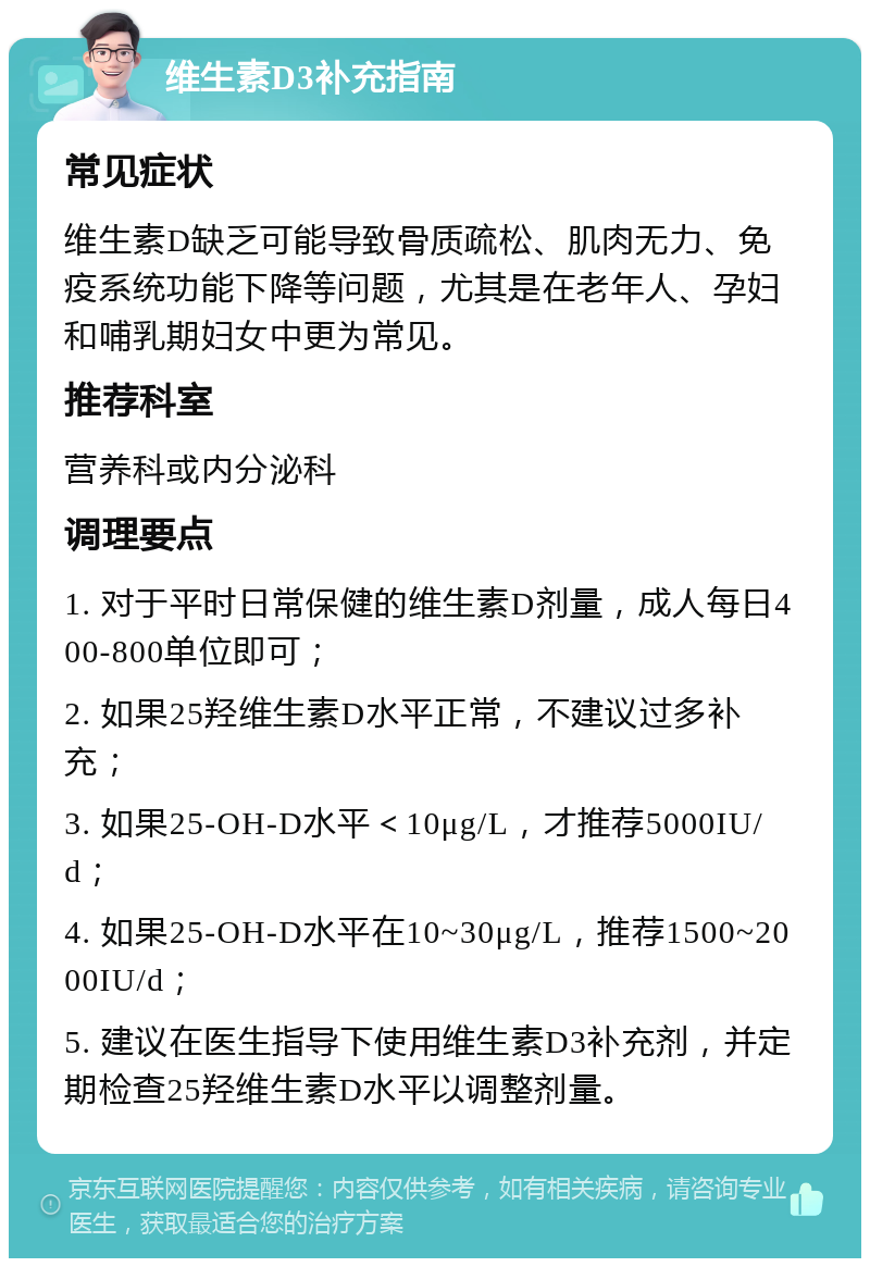 维生素D3补充指南 常见症状 维生素D缺乏可能导致骨质疏松、肌肉无力、免疫系统功能下降等问题，尤其是在老年人、孕妇和哺乳期妇女中更为常见。 推荐科室 营养科或内分泌科 调理要点 1. 对于平时日常保健的维生素D剂量，成人每日400-800单位即可； 2. 如果25羟维生素D水平正常，不建议过多补充； 3. 如果25-OH-D水平＜10μg/L，才推荐5000IU/d； 4. 如果25-OH-D水平在10~30μg/L，推荐1500~2000IU/d； 5. 建议在医生指导下使用维生素D3补充剂，并定期检查25羟维生素D水平以调整剂量。