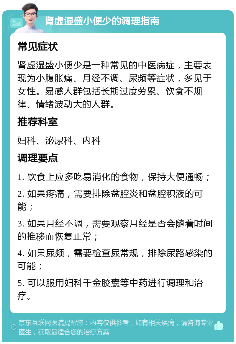 肾虚湿盛小便少的调理指南 常见症状 肾虚湿盛小便少是一种常见的中医病症，主要表现为小腹胀痛、月经不调、尿频等症状，多见于女性。易感人群包括长期过度劳累、饮食不规律、情绪波动大的人群。 推荐科室 妇科、泌尿科、内科 调理要点 1. 饮食上应多吃易消化的食物，保持大便通畅； 2. 如果疼痛，需要排除盆腔炎和盆腔积液的可能； 3. 如果月经不调，需要观察月经是否会随着时间的推移而恢复正常； 4. 如果尿频，需要检查尿常规，排除尿路感染的可能； 5. 可以服用妇科千金胶囊等中药进行调理和治疗。