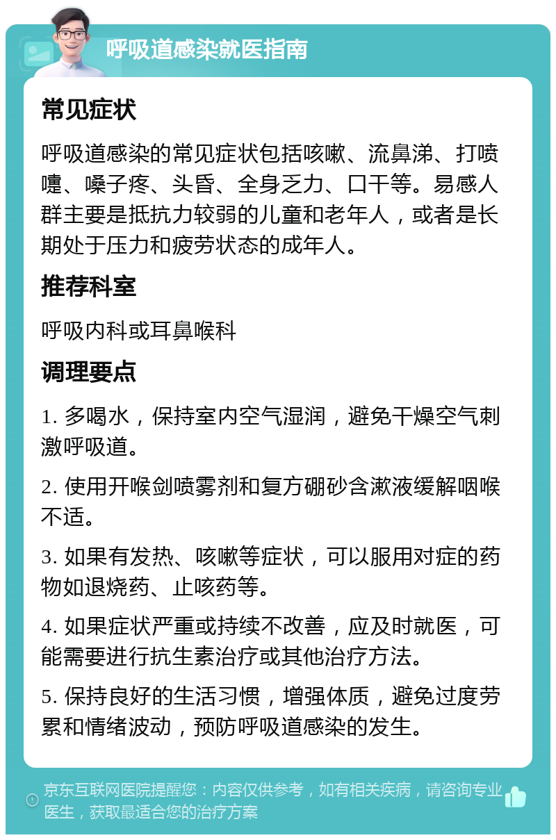 呼吸道感染就医指南 常见症状 呼吸道感染的常见症状包括咳嗽、流鼻涕、打喷嚏、嗓子疼、头昏、全身乏力、口干等。易感人群主要是抵抗力较弱的儿童和老年人，或者是长期处于压力和疲劳状态的成年人。 推荐科室 呼吸内科或耳鼻喉科 调理要点 1. 多喝水，保持室内空气湿润，避免干燥空气刺激呼吸道。 2. 使用开喉剑喷雾剂和复方硼砂含漱液缓解咽喉不适。 3. 如果有发热、咳嗽等症状，可以服用对症的药物如退烧药、止咳药等。 4. 如果症状严重或持续不改善，应及时就医，可能需要进行抗生素治疗或其他治疗方法。 5. 保持良好的生活习惯，增强体质，避免过度劳累和情绪波动，预防呼吸道感染的发生。