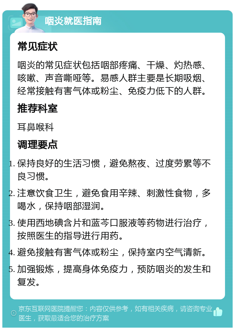 咽炎就医指南 常见症状 咽炎的常见症状包括咽部疼痛、干燥、灼热感、咳嗽、声音嘶哑等。易感人群主要是长期吸烟、经常接触有害气体或粉尘、免疫力低下的人群。 推荐科室 耳鼻喉科 调理要点 保持良好的生活习惯，避免熬夜、过度劳累等不良习惯。 注意饮食卫生，避免食用辛辣、刺激性食物，多喝水，保持咽部湿润。 使用西地碘含片和蓝芩口服液等药物进行治疗，按照医生的指导进行用药。 避免接触有害气体或粉尘，保持室内空气清新。 加强锻炼，提高身体免疫力，预防咽炎的发生和复发。