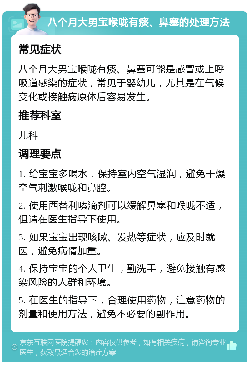 八个月大男宝喉咙有痰、鼻塞的处理方法 常见症状 八个月大男宝喉咙有痰、鼻塞可能是感冒或上呼吸道感染的症状，常见于婴幼儿，尤其是在气候变化或接触病原体后容易发生。 推荐科室 儿科 调理要点 1. 给宝宝多喝水，保持室内空气湿润，避免干燥空气刺激喉咙和鼻腔。 2. 使用西替利嗪滴剂可以缓解鼻塞和喉咙不适，但请在医生指导下使用。 3. 如果宝宝出现咳嗽、发热等症状，应及时就医，避免病情加重。 4. 保持宝宝的个人卫生，勤洗手，避免接触有感染风险的人群和环境。 5. 在医生的指导下，合理使用药物，注意药物的剂量和使用方法，避免不必要的副作用。