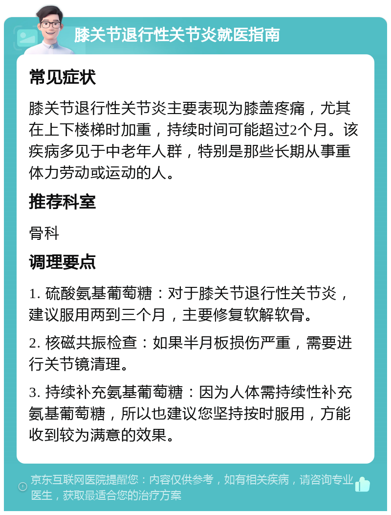 膝关节退行性关节炎就医指南 常见症状 膝关节退行性关节炎主要表现为膝盖疼痛，尤其在上下楼梯时加重，持续时间可能超过2个月。该疾病多见于中老年人群，特别是那些长期从事重体力劳动或运动的人。 推荐科室 骨科 调理要点 1. 硫酸氨基葡萄糖：对于膝关节退行性关节炎，建议服用两到三个月，主要修复软解软骨。 2. 核磁共振检查：如果半月板损伤严重，需要进行关节镜清理。 3. 持续补充氨基葡萄糖：因为人体需持续性补充氨基葡萄糖，所以也建议您坚持按时服用，方能收到较为满意的效果。