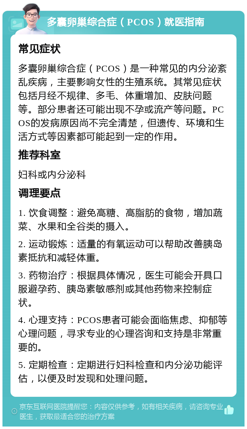 多囊卵巢综合症（PCOS）就医指南 常见症状 多囊卵巢综合症（PCOS）是一种常见的内分泌紊乱疾病，主要影响女性的生殖系统。其常见症状包括月经不规律、多毛、体重增加、皮肤问题等。部分患者还可能出现不孕或流产等问题。PCOS的发病原因尚不完全清楚，但遗传、环境和生活方式等因素都可能起到一定的作用。 推荐科室 妇科或内分泌科 调理要点 1. 饮食调整：避免高糖、高脂肪的食物，增加蔬菜、水果和全谷类的摄入。 2. 运动锻炼：适量的有氧运动可以帮助改善胰岛素抵抗和减轻体重。 3. 药物治疗：根据具体情况，医生可能会开具口服避孕药、胰岛素敏感剂或其他药物来控制症状。 4. 心理支持：PCOS患者可能会面临焦虑、抑郁等心理问题，寻求专业的心理咨询和支持是非常重要的。 5. 定期检查：定期进行妇科检查和内分泌功能评估，以便及时发现和处理问题。