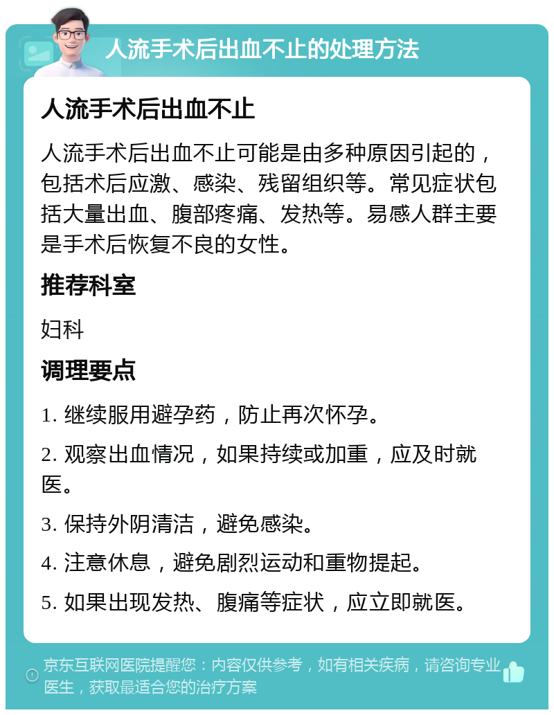 人流手术后出血不止的处理方法 人流手术后出血不止 人流手术后出血不止可能是由多种原因引起的，包括术后应激、感染、残留组织等。常见症状包括大量出血、腹部疼痛、发热等。易感人群主要是手术后恢复不良的女性。 推荐科室 妇科 调理要点 1. 继续服用避孕药，防止再次怀孕。 2. 观察出血情况，如果持续或加重，应及时就医。 3. 保持外阴清洁，避免感染。 4. 注意休息，避免剧烈运动和重物提起。 5. 如果出现发热、腹痛等症状，应立即就医。