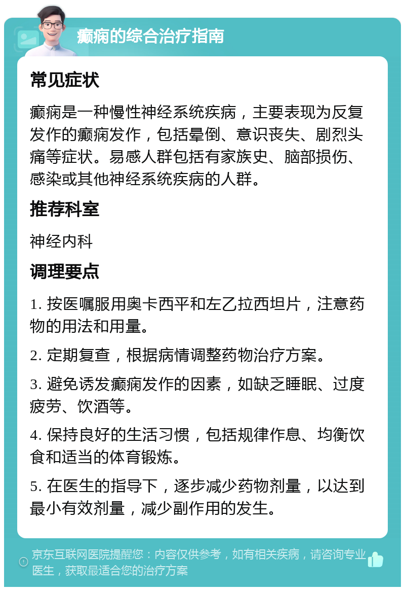 癫痫的综合治疗指南 常见症状 癫痫是一种慢性神经系统疾病，主要表现为反复发作的癫痫发作，包括晕倒、意识丧失、剧烈头痛等症状。易感人群包括有家族史、脑部损伤、感染或其他神经系统疾病的人群。 推荐科室 神经内科 调理要点 1. 按医嘱服用奥卡西平和左乙拉西坦片，注意药物的用法和用量。 2. 定期复查，根据病情调整药物治疗方案。 3. 避免诱发癫痫发作的因素，如缺乏睡眠、过度疲劳、饮酒等。 4. 保持良好的生活习惯，包括规律作息、均衡饮食和适当的体育锻炼。 5. 在医生的指导下，逐步减少药物剂量，以达到最小有效剂量，减少副作用的发生。