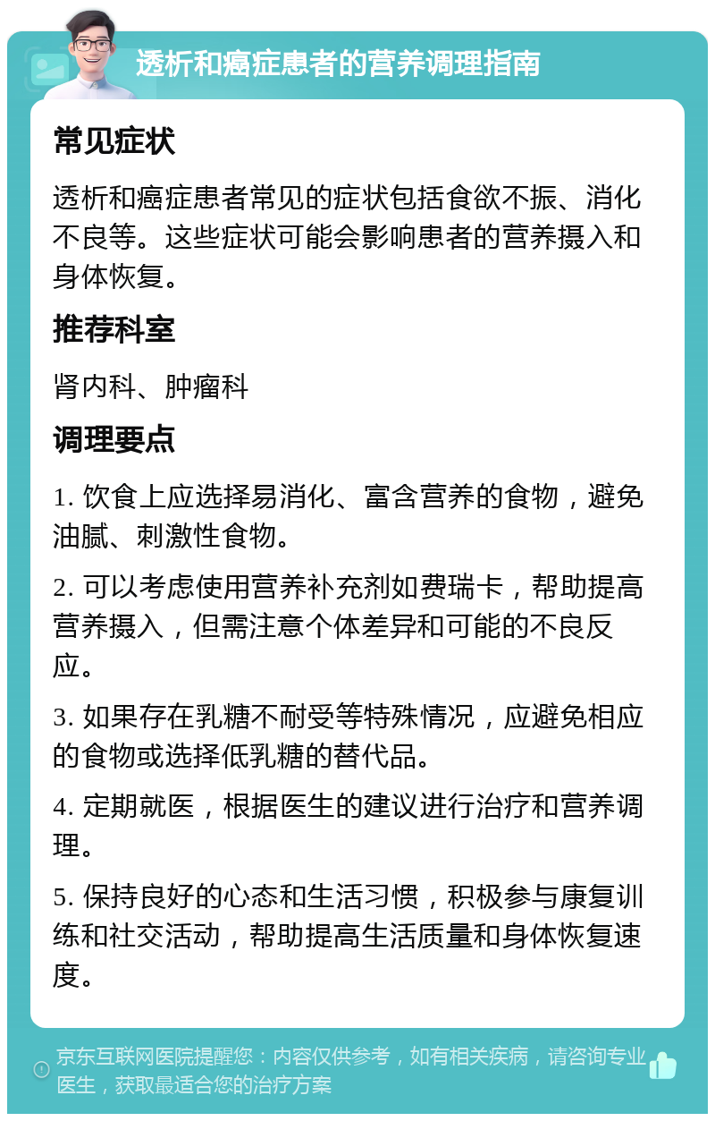 透析和癌症患者的营养调理指南 常见症状 透析和癌症患者常见的症状包括食欲不振、消化不良等。这些症状可能会影响患者的营养摄入和身体恢复。 推荐科室 肾内科、肿瘤科 调理要点 1. 饮食上应选择易消化、富含营养的食物，避免油腻、刺激性食物。 2. 可以考虑使用营养补充剂如费瑞卡，帮助提高营养摄入，但需注意个体差异和可能的不良反应。 3. 如果存在乳糖不耐受等特殊情况，应避免相应的食物或选择低乳糖的替代品。 4. 定期就医，根据医生的建议进行治疗和营养调理。 5. 保持良好的心态和生活习惯，积极参与康复训练和社交活动，帮助提高生活质量和身体恢复速度。