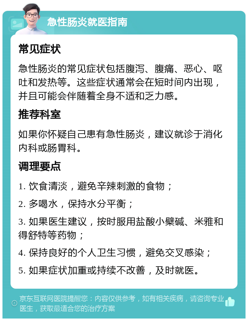 急性肠炎就医指南 常见症状 急性肠炎的常见症状包括腹泻、腹痛、恶心、呕吐和发热等。这些症状通常会在短时间内出现，并且可能会伴随着全身不适和乏力感。 推荐科室 如果你怀疑自己患有急性肠炎，建议就诊于消化内科或肠胃科。 调理要点 1. 饮食清淡，避免辛辣刺激的食物； 2. 多喝水，保持水分平衡； 3. 如果医生建议，按时服用盐酸小檗碱、米雅和得舒特等药物； 4. 保持良好的个人卫生习惯，避免交叉感染； 5. 如果症状加重或持续不改善，及时就医。