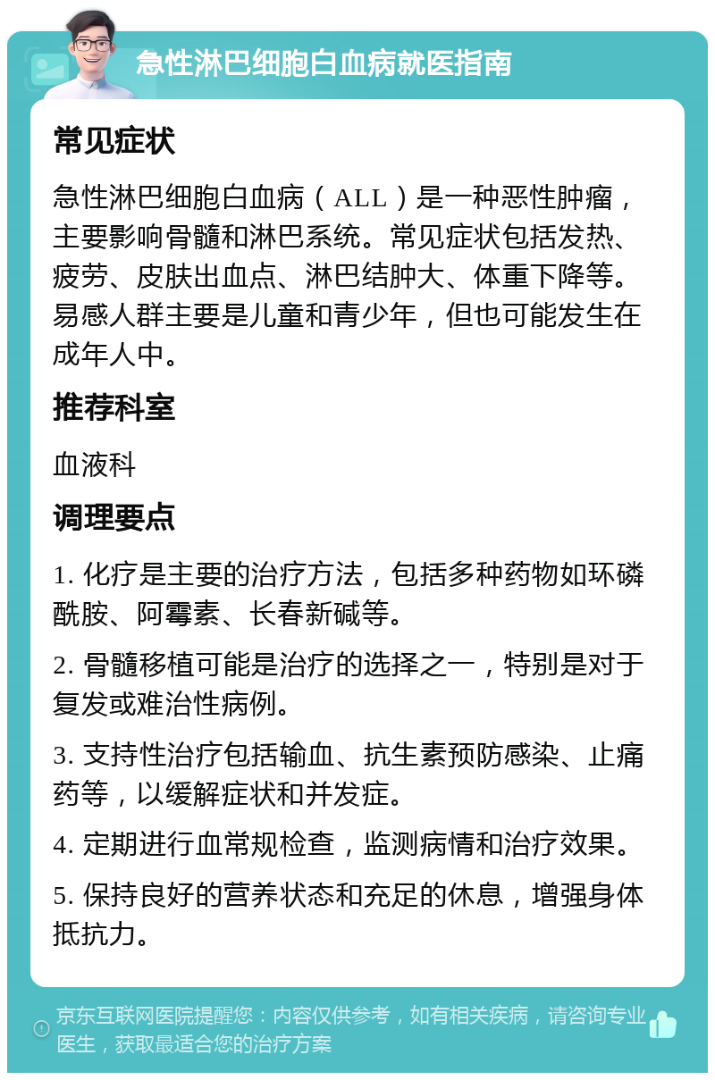 急性淋巴细胞白血病就医指南 常见症状 急性淋巴细胞白血病（ALL）是一种恶性肿瘤，主要影响骨髓和淋巴系统。常见症状包括发热、疲劳、皮肤出血点、淋巴结肿大、体重下降等。易感人群主要是儿童和青少年，但也可能发生在成年人中。 推荐科室 血液科 调理要点 1. 化疗是主要的治疗方法，包括多种药物如环磷酰胺、阿霉素、长春新碱等。 2. 骨髓移植可能是治疗的选择之一，特别是对于复发或难治性病例。 3. 支持性治疗包括输血、抗生素预防感染、止痛药等，以缓解症状和并发症。 4. 定期进行血常规检查，监测病情和治疗效果。 5. 保持良好的营养状态和充足的休息，增强身体抵抗力。