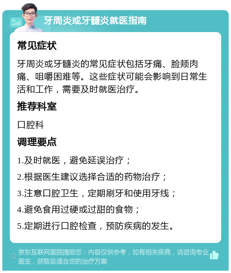 牙周炎或牙髓炎就医指南 常见症状 牙周炎或牙髓炎的常见症状包括牙痛、脸颊肉痛、咀嚼困难等。这些症状可能会影响到日常生活和工作，需要及时就医治疗。 推荐科室 口腔科 调理要点 1.及时就医，避免延误治疗； 2.根据医生建议选择合适的药物治疗； 3.注意口腔卫生，定期刷牙和使用牙线； 4.避免食用过硬或过甜的食物； 5.定期进行口腔检查，预防疾病的发生。