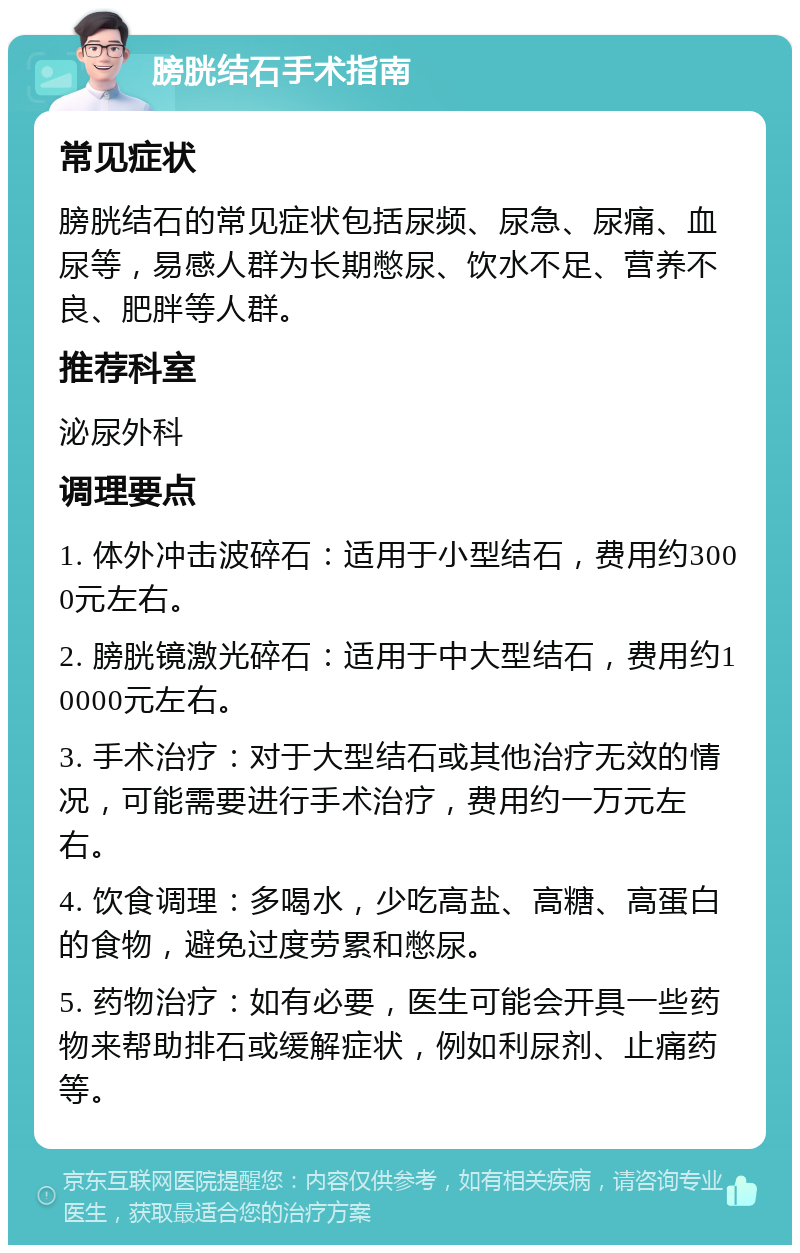 膀胱结石手术指南 常见症状 膀胱结石的常见症状包括尿频、尿急、尿痛、血尿等，易感人群为长期憋尿、饮水不足、营养不良、肥胖等人群。 推荐科室 泌尿外科 调理要点 1. 体外冲击波碎石：适用于小型结石，费用约3000元左右。 2. 膀胱镜激光碎石：适用于中大型结石，费用约10000元左右。 3. 手术治疗：对于大型结石或其他治疗无效的情况，可能需要进行手术治疗，费用约一万元左右。 4. 饮食调理：多喝水，少吃高盐、高糖、高蛋白的食物，避免过度劳累和憋尿。 5. 药物治疗：如有必要，医生可能会开具一些药物来帮助排石或缓解症状，例如利尿剂、止痛药等。