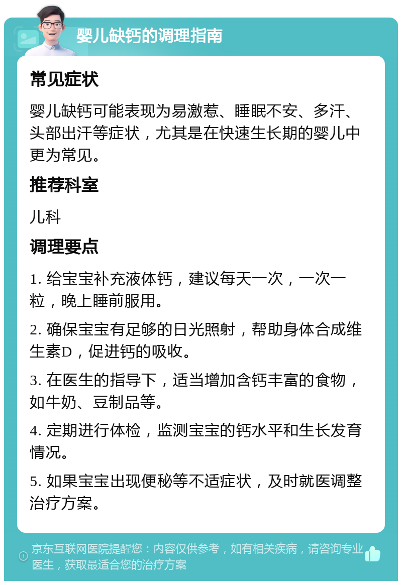 婴儿缺钙的调理指南 常见症状 婴儿缺钙可能表现为易激惹、睡眠不安、多汗、头部出汗等症状，尤其是在快速生长期的婴儿中更为常见。 推荐科室 儿科 调理要点 1. 给宝宝补充液体钙，建议每天一次，一次一粒，晚上睡前服用。 2. 确保宝宝有足够的日光照射，帮助身体合成维生素D，促进钙的吸收。 3. 在医生的指导下，适当增加含钙丰富的食物，如牛奶、豆制品等。 4. 定期进行体检，监测宝宝的钙水平和生长发育情况。 5. 如果宝宝出现便秘等不适症状，及时就医调整治疗方案。