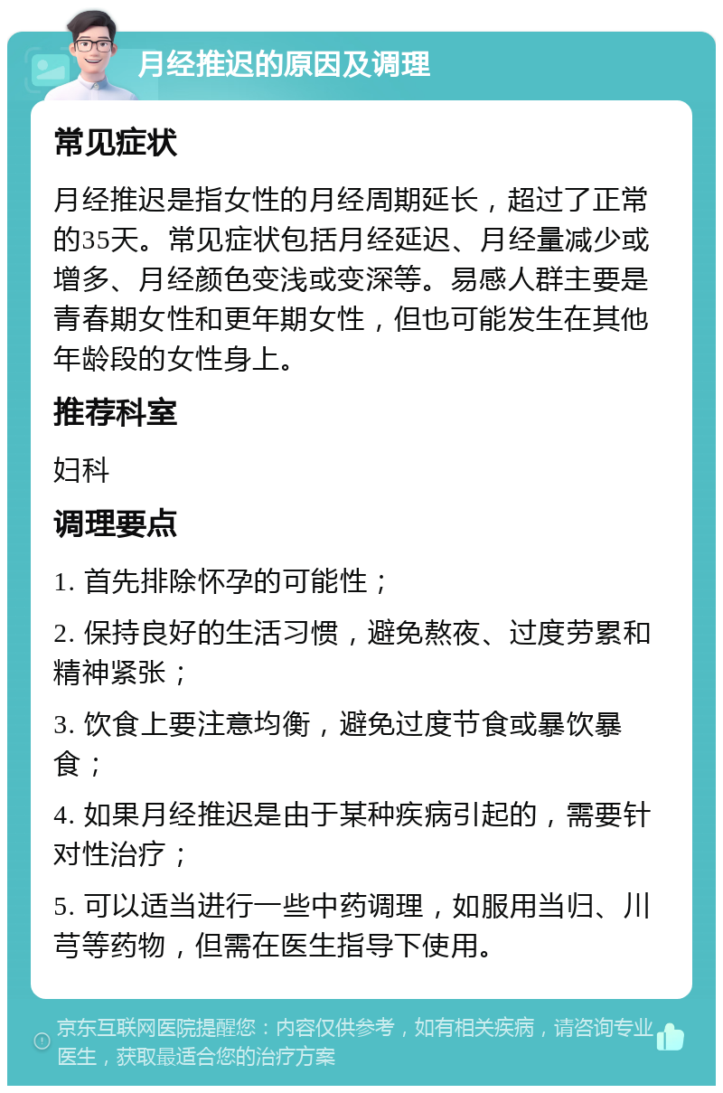 月经推迟的原因及调理 常见症状 月经推迟是指女性的月经周期延长，超过了正常的35天。常见症状包括月经延迟、月经量减少或增多、月经颜色变浅或变深等。易感人群主要是青春期女性和更年期女性，但也可能发生在其他年龄段的女性身上。 推荐科室 妇科 调理要点 1. 首先排除怀孕的可能性； 2. 保持良好的生活习惯，避免熬夜、过度劳累和精神紧张； 3. 饮食上要注意均衡，避免过度节食或暴饮暴食； 4. 如果月经推迟是由于某种疾病引起的，需要针对性治疗； 5. 可以适当进行一些中药调理，如服用当归、川芎等药物，但需在医生指导下使用。