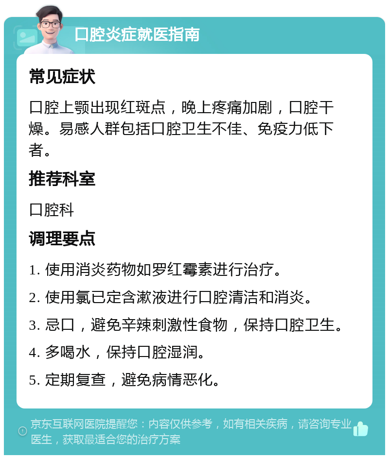 口腔炎症就医指南 常见症状 口腔上颚出现红斑点，晚上疼痛加剧，口腔干燥。易感人群包括口腔卫生不佳、免疫力低下者。 推荐科室 口腔科 调理要点 1. 使用消炎药物如罗红霉素进行治疗。 2. 使用氯已定含漱液进行口腔清洁和消炎。 3. 忌口，避免辛辣刺激性食物，保持口腔卫生。 4. 多喝水，保持口腔湿润。 5. 定期复查，避免病情恶化。