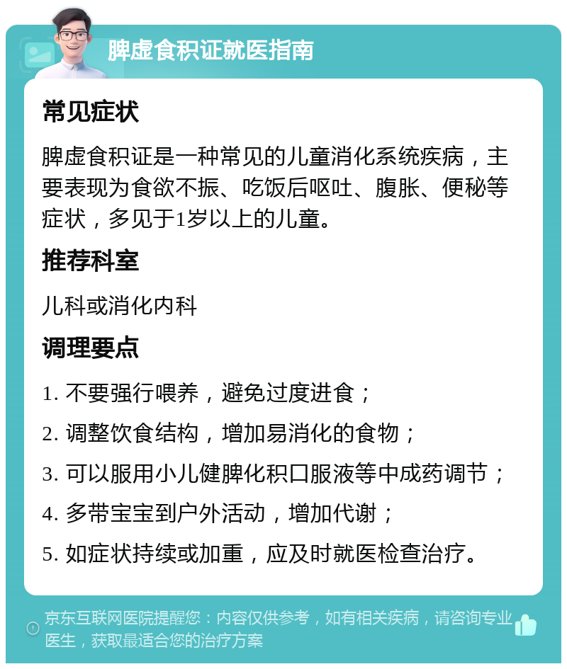 脾虚食积证就医指南 常见症状 脾虚食积证是一种常见的儿童消化系统疾病，主要表现为食欲不振、吃饭后呕吐、腹胀、便秘等症状，多见于1岁以上的儿童。 推荐科室 儿科或消化内科 调理要点 1. 不要强行喂养，避免过度进食； 2. 调整饮食结构，增加易消化的食物； 3. 可以服用小儿健脾化积口服液等中成药调节； 4. 多带宝宝到户外活动，增加代谢； 5. 如症状持续或加重，应及时就医检查治疗。