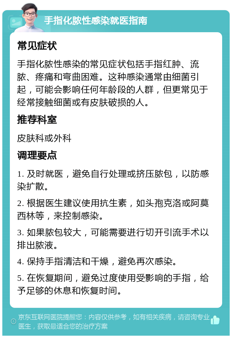 手指化脓性感染就医指南 常见症状 手指化脓性感染的常见症状包括手指红肿、流脓、疼痛和弯曲困难。这种感染通常由细菌引起，可能会影响任何年龄段的人群，但更常见于经常接触细菌或有皮肤破损的人。 推荐科室 皮肤科或外科 调理要点 1. 及时就医，避免自行处理或挤压脓包，以防感染扩散。 2. 根据医生建议使用抗生素，如头孢克洛或阿莫西林等，来控制感染。 3. 如果脓包较大，可能需要进行切开引流手术以排出脓液。 4. 保持手指清洁和干燥，避免再次感染。 5. 在恢复期间，避免过度使用受影响的手指，给予足够的休息和恢复时间。