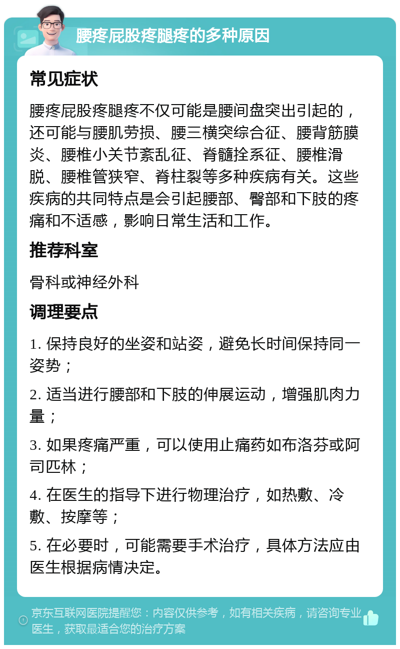 腰疼屁股疼腿疼的多种原因 常见症状 腰疼屁股疼腿疼不仅可能是腰间盘突出引起的，还可能与腰肌劳损、腰三横突综合征、腰背筋膜炎、腰椎小关节紊乱征、脊髓拴系征、腰椎滑脱、腰椎管狭窄、脊柱裂等多种疾病有关。这些疾病的共同特点是会引起腰部、臀部和下肢的疼痛和不适感，影响日常生活和工作。 推荐科室 骨科或神经外科 调理要点 1. 保持良好的坐姿和站姿，避免长时间保持同一姿势； 2. 适当进行腰部和下肢的伸展运动，增强肌肉力量； 3. 如果疼痛严重，可以使用止痛药如布洛芬或阿司匹林； 4. 在医生的指导下进行物理治疗，如热敷、冷敷、按摩等； 5. 在必要时，可能需要手术治疗，具体方法应由医生根据病情决定。