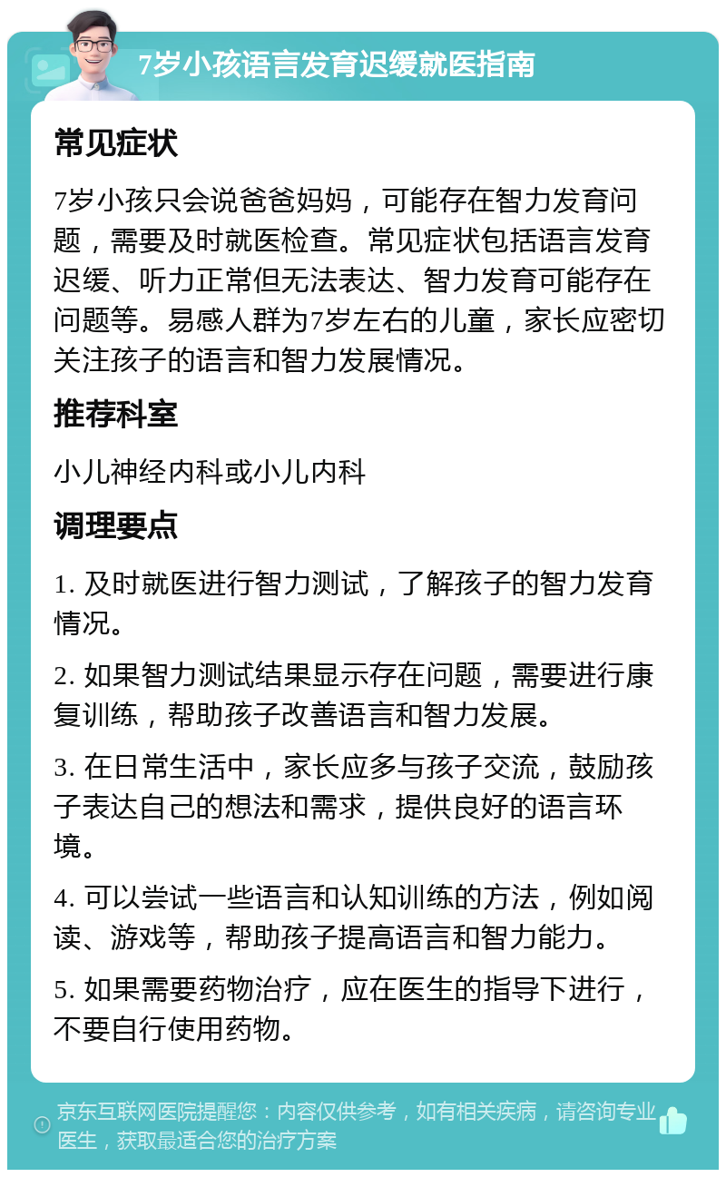 7岁小孩语言发育迟缓就医指南 常见症状 7岁小孩只会说爸爸妈妈，可能存在智力发育问题，需要及时就医检查。常见症状包括语言发育迟缓、听力正常但无法表达、智力发育可能存在问题等。易感人群为7岁左右的儿童，家长应密切关注孩子的语言和智力发展情况。 推荐科室 小儿神经内科或小儿内科 调理要点 1. 及时就医进行智力测试，了解孩子的智力发育情况。 2. 如果智力测试结果显示存在问题，需要进行康复训练，帮助孩子改善语言和智力发展。 3. 在日常生活中，家长应多与孩子交流，鼓励孩子表达自己的想法和需求，提供良好的语言环境。 4. 可以尝试一些语言和认知训练的方法，例如阅读、游戏等，帮助孩子提高语言和智力能力。 5. 如果需要药物治疗，应在医生的指导下进行，不要自行使用药物。