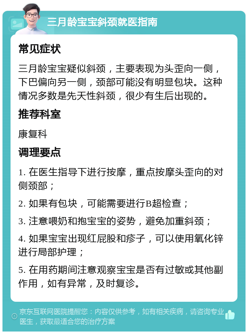 三月龄宝宝斜颈就医指南 常见症状 三月龄宝宝疑似斜颈，主要表现为头歪向一侧，下巴偏向另一侧，颈部可能没有明显包块。这种情况多数是先天性斜颈，很少有生后出现的。 推荐科室 康复科 调理要点 1. 在医生指导下进行按摩，重点按摩头歪向的对侧颈部； 2. 如果有包块，可能需要进行B超检查； 3. 注意喂奶和抱宝宝的姿势，避免加重斜颈； 4. 如果宝宝出现红屁股和疹子，可以使用氧化锌进行局部护理； 5. 在用药期间注意观察宝宝是否有过敏或其他副作用，如有异常，及时复诊。