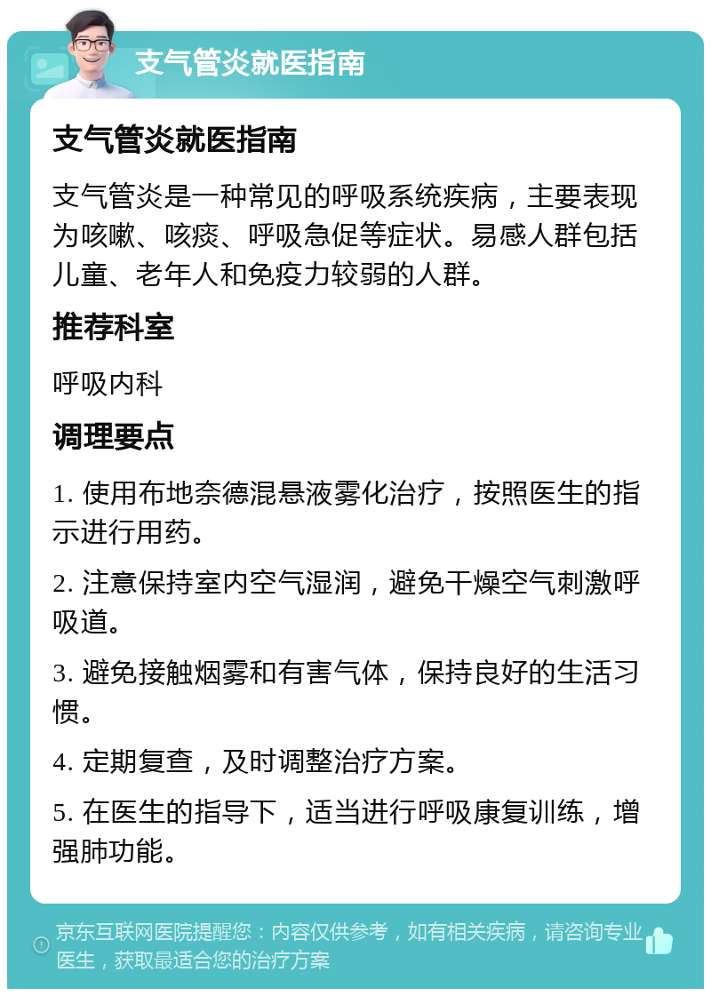 支气管炎就医指南 支气管炎就医指南 支气管炎是一种常见的呼吸系统疾病，主要表现为咳嗽、咳痰、呼吸急促等症状。易感人群包括儿童、老年人和免疫力较弱的人群。 推荐科室 呼吸内科 调理要点 1. 使用布地奈德混悬液雾化治疗，按照医生的指示进行用药。 2. 注意保持室内空气湿润，避免干燥空气刺激呼吸道。 3. 避免接触烟雾和有害气体，保持良好的生活习惯。 4. 定期复查，及时调整治疗方案。 5. 在医生的指导下，适当进行呼吸康复训练，增强肺功能。