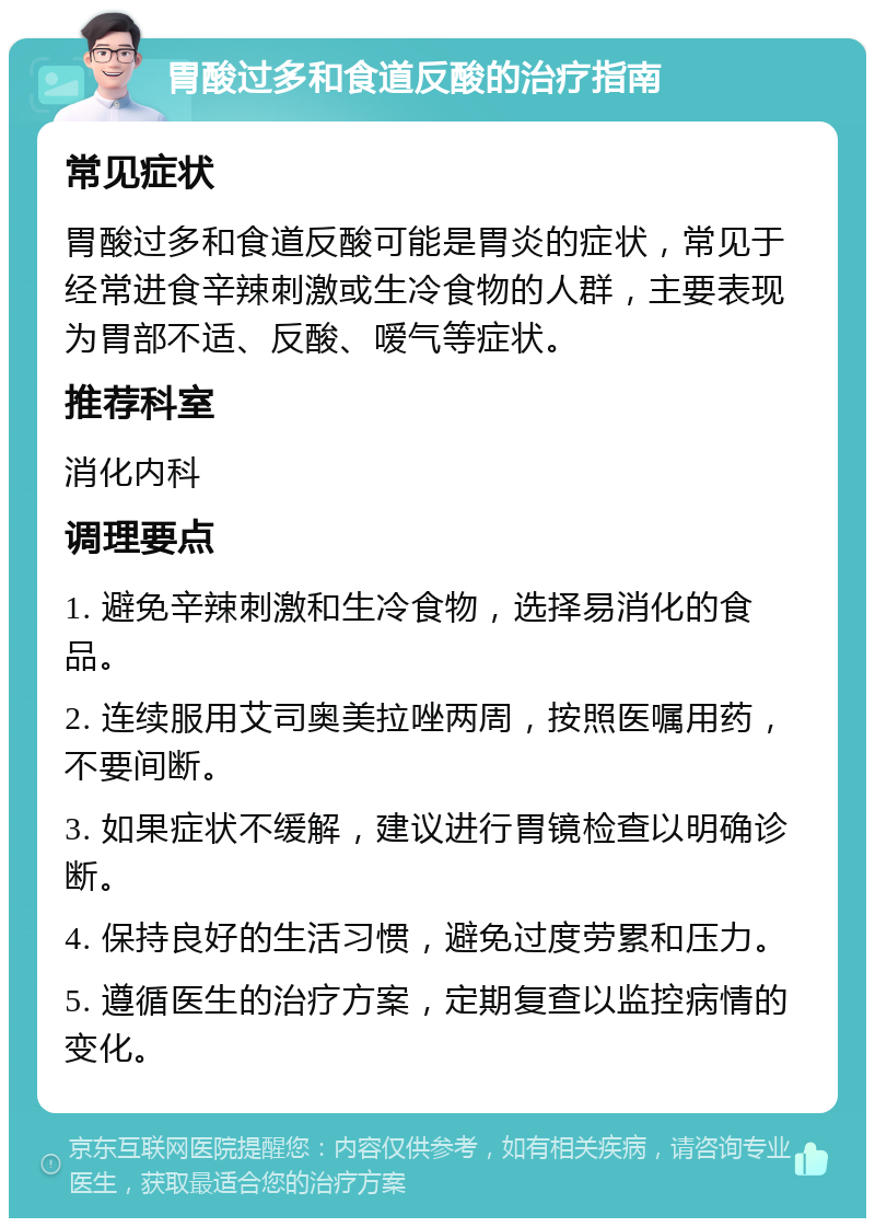 胃酸过多和食道反酸的治疗指南 常见症状 胃酸过多和食道反酸可能是胃炎的症状，常见于经常进食辛辣刺激或生冷食物的人群，主要表现为胃部不适、反酸、嗳气等症状。 推荐科室 消化内科 调理要点 1. 避免辛辣刺激和生冷食物，选择易消化的食品。 2. 连续服用艾司奥美拉唑两周，按照医嘱用药，不要间断。 3. 如果症状不缓解，建议进行胃镜检查以明确诊断。 4. 保持良好的生活习惯，避免过度劳累和压力。 5. 遵循医生的治疗方案，定期复查以监控病情的变化。