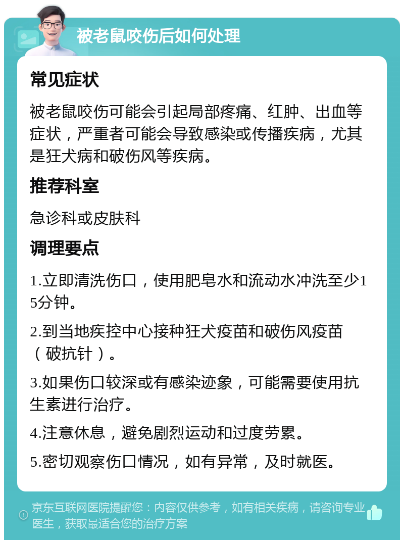 被老鼠咬伤后如何处理 常见症状 被老鼠咬伤可能会引起局部疼痛、红肿、出血等症状，严重者可能会导致感染或传播疾病，尤其是狂犬病和破伤风等疾病。 推荐科室 急诊科或皮肤科 调理要点 1.立即清洗伤口，使用肥皂水和流动水冲洗至少15分钟。 2.到当地疾控中心接种狂犬疫苗和破伤风疫苗（破抗针）。 3.如果伤口较深或有感染迹象，可能需要使用抗生素进行治疗。 4.注意休息，避免剧烈运动和过度劳累。 5.密切观察伤口情况，如有异常，及时就医。