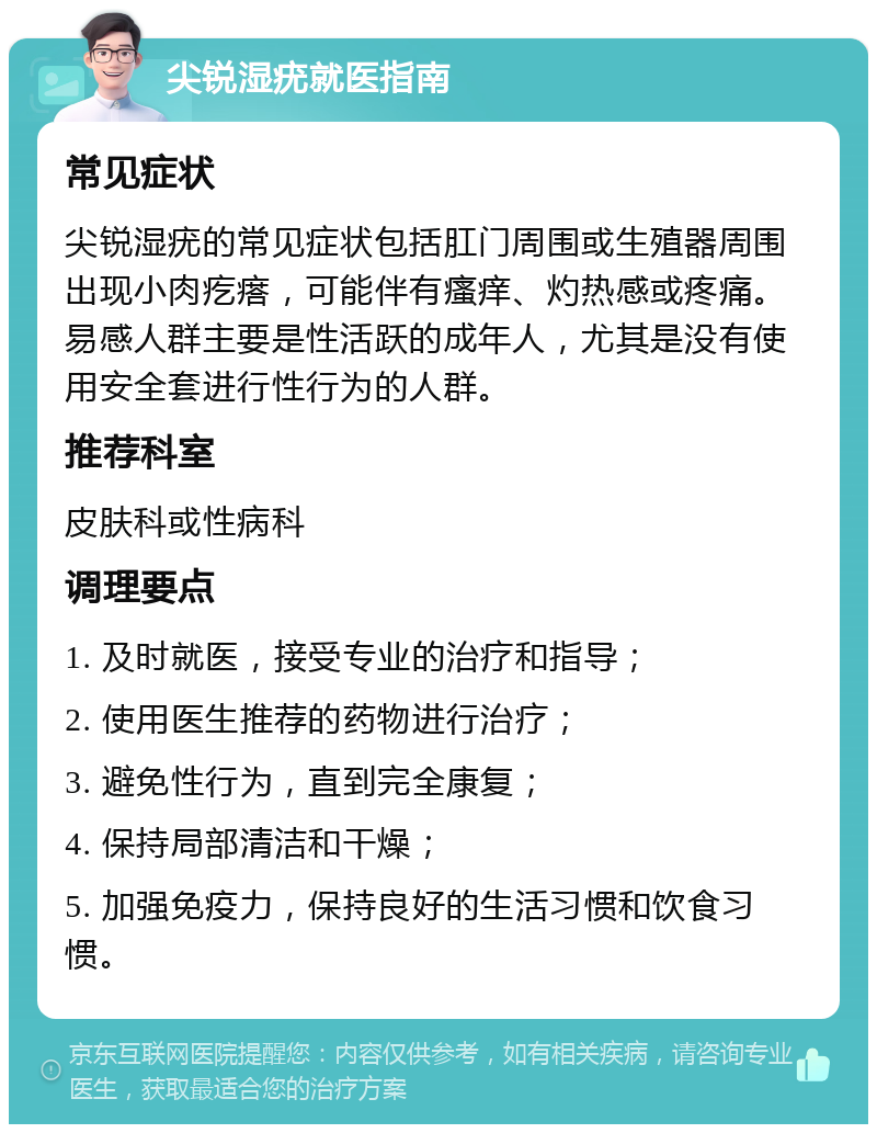 尖锐湿疣就医指南 常见症状 尖锐湿疣的常见症状包括肛门周围或生殖器周围出现小肉疙瘩，可能伴有瘙痒、灼热感或疼痛。易感人群主要是性活跃的成年人，尤其是没有使用安全套进行性行为的人群。 推荐科室 皮肤科或性病科 调理要点 1. 及时就医，接受专业的治疗和指导； 2. 使用医生推荐的药物进行治疗； 3. 避免性行为，直到完全康复； 4. 保持局部清洁和干燥； 5. 加强免疫力，保持良好的生活习惯和饮食习惯。