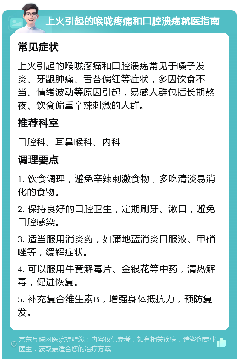 上火引起的喉咙疼痛和口腔溃疡就医指南 常见症状 上火引起的喉咙疼痛和口腔溃疡常见于嗓子发炎、牙龈肿痛、舌苔偏红等症状，多因饮食不当、情绪波动等原因引起，易感人群包括长期熬夜、饮食偏重辛辣刺激的人群。 推荐科室 口腔科、耳鼻喉科、内科 调理要点 1. 饮食调理，避免辛辣刺激食物，多吃清淡易消化的食物。 2. 保持良好的口腔卫生，定期刷牙、漱口，避免口腔感染。 3. 适当服用消炎药，如蒲地蓝消炎口服液、甲硝唑等，缓解症状。 4. 可以服用牛黄解毒片、金银花等中药，清热解毒，促进恢复。 5. 补充复合维生素B，增强身体抵抗力，预防复发。