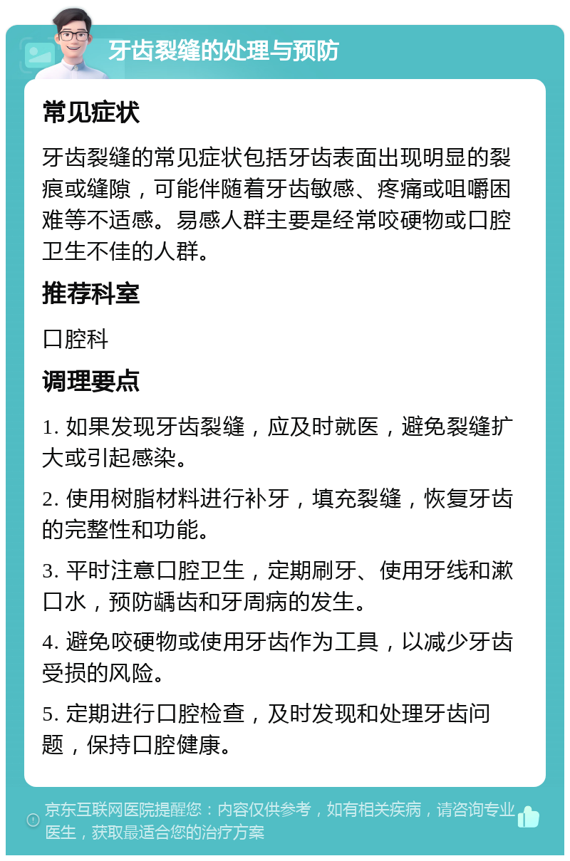 牙齿裂缝的处理与预防 常见症状 牙齿裂缝的常见症状包括牙齿表面出现明显的裂痕或缝隙，可能伴随着牙齿敏感、疼痛或咀嚼困难等不适感。易感人群主要是经常咬硬物或口腔卫生不佳的人群。 推荐科室 口腔科 调理要点 1. 如果发现牙齿裂缝，应及时就医，避免裂缝扩大或引起感染。 2. 使用树脂材料进行补牙，填充裂缝，恢复牙齿的完整性和功能。 3. 平时注意口腔卫生，定期刷牙、使用牙线和漱口水，预防龋齿和牙周病的发生。 4. 避免咬硬物或使用牙齿作为工具，以减少牙齿受损的风险。 5. 定期进行口腔检查，及时发现和处理牙齿问题，保持口腔健康。